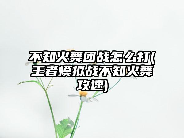 不知火舞团战怎么打(王者模拟战不知火舞攻速)